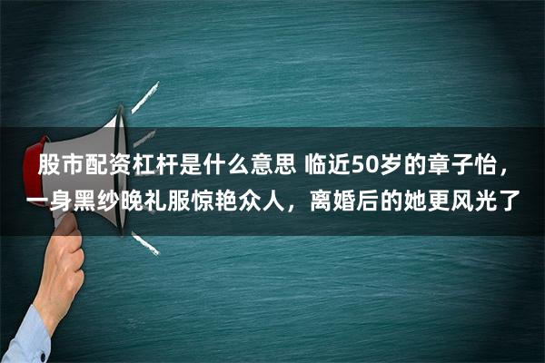 股市配资杠杆是什么意思 临近50岁的章子怡，一身黑纱晚礼服惊艳众人，离婚后的她更风光了