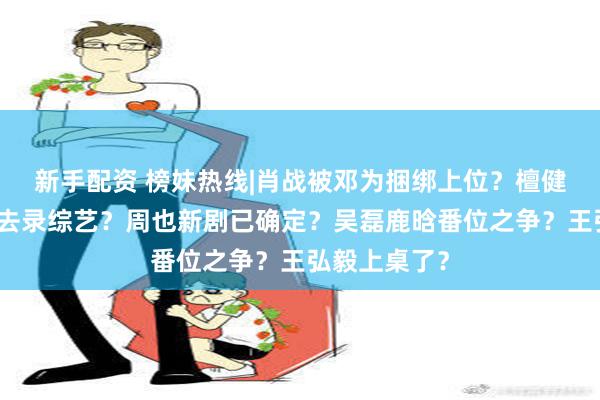 新手配资 榜妹热线|肖战被邓为捆绑上位？檀健次太忙了不去录综艺？周也新剧已确定？吴磊鹿晗番位之争？王弘毅上桌了？