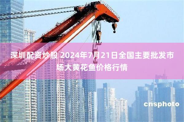 深圳配资炒股 2024年7月21日全国主要批发市场大黄花鱼价格行情