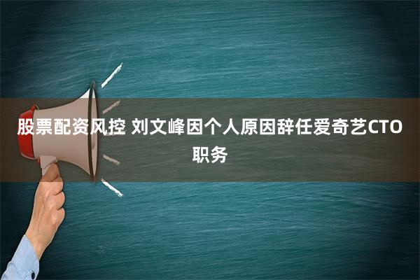 股票配资风控 刘文峰因个人原因辞任爱奇艺CTO职务