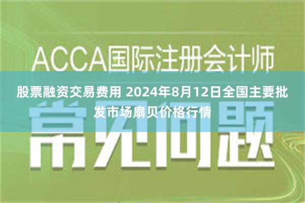 股票融资交易费用 2024年8月12日全国主要批发市场扇贝价格行情