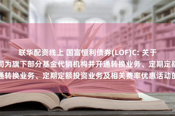 联华配资线上 国富恒利债券(LOF)C: 关于增加华福证券有限责任公司为旗下部分基金代销机构并开通转换业务、定期定额投资业务及相关费率优惠活动的公告