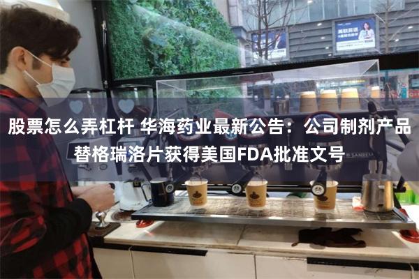 股票怎么弄杠杆 华海药业最新公告：公司制剂产品替格瑞洛片获得美国FDA批准文号