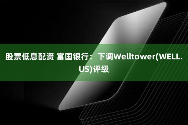 股票低息配资 富国银行：下调Welltower(WELL.US)评级