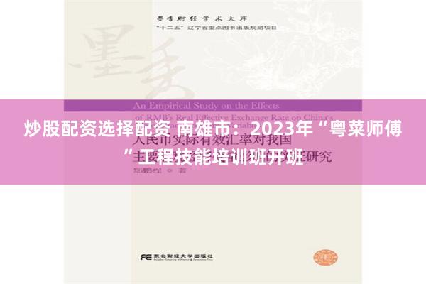 炒股配资选择配资 南雄市：2023年“粤菜师傅”工程技能培训班开班