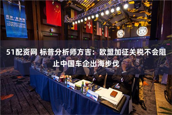 51配资网 标普分析师方吉：欧盟加征关税不会阻止中国车企出海步伐