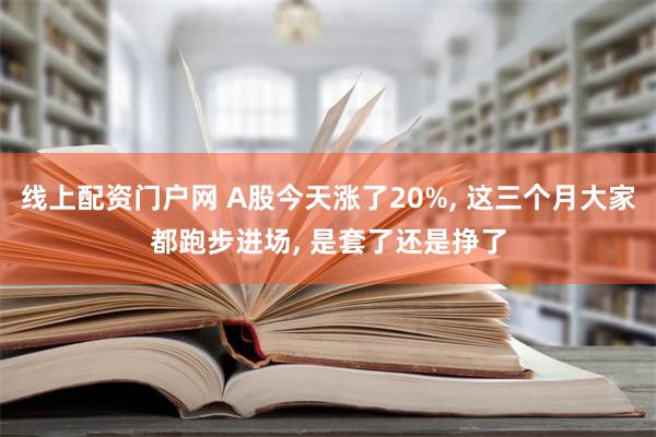 线上配资门户网 A股今天涨了20%, 这三个月大家都跑步进场, 是套了还是挣了