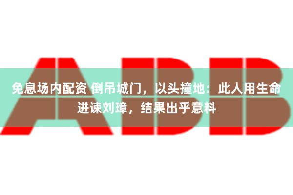 免息场内配资 倒吊城门，以头撞地：此人用生命进谏刘璋，结果出乎意料