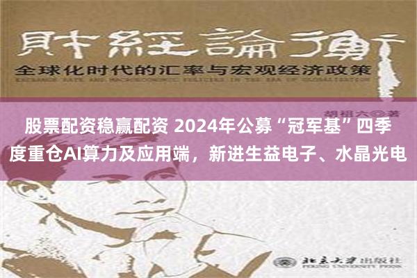 股票配资稳赢配资 2024年公募“冠军基”四季度重仓AI算力及应用端，新进生益电子、水晶光电